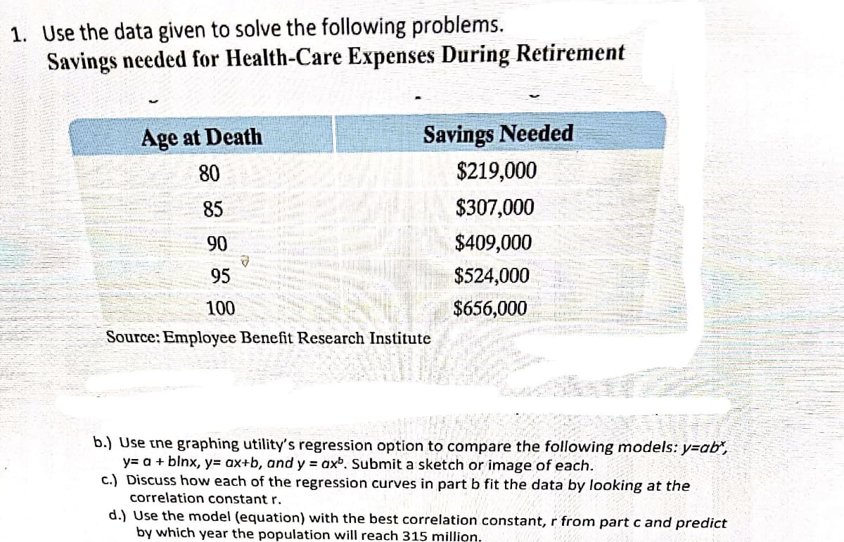 1. Use the data given to solve the following problems.
Savings needed for Health-Care Expenses During Retirement
Age at Death
Savings Needed
80
$219,000
85
$307,000
90
$409,000
95
$524,000
100
$656,000
Source: Employee Benefit Research Institute
b.) Use tne graphing utility's regression option to compare the following models: y=ab",
y= a + blnx, y= ax+b, and y = axb. Submit a sketch or image of each.
c.) Discuss how each of the regression curves in part b fit the data by looking at the
correlation constant r.
d.) Use the model (equation) with the best correlation constant, r from part c and predict
by which year the population will reach 315 million.
