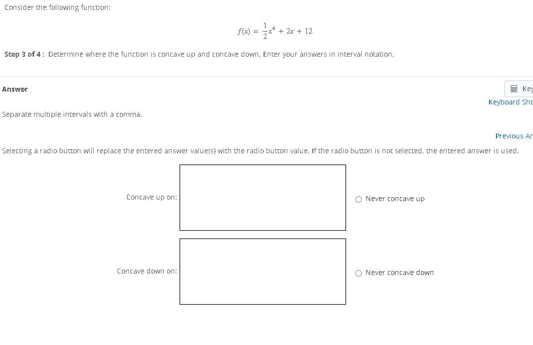 Consider the following function:
Answer
Step 3 of 4: Determine where the function is concave up and concave down. Enter your answers in interval notation.
Separate multiple intervals with a comma.
f(x) =
Concave up on:
+ 2x + 12
Concave down on:
Previous Ar
Selecting a radio button will replace the entered answer value(s) with the radio button value. If the radio button is not selected, the entered answer is used.
O Never concave up.
Key
Keyboard Sho
O Never concave down