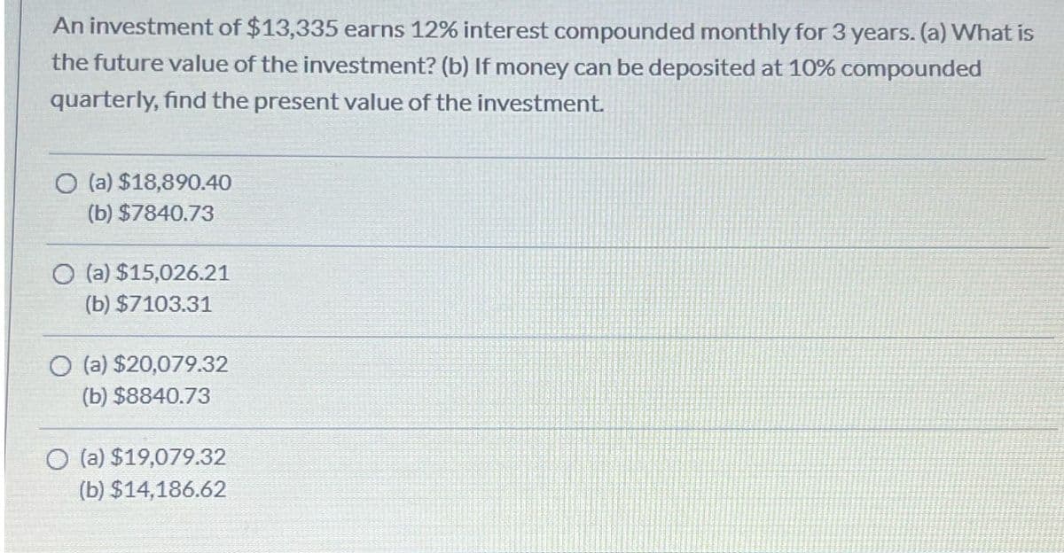 An investment of $13,335 earns 12% interest compounded monthly for 3 years. (a) What is
the future value of the investment? (b) If money can be deposited at 10% compounded
quarterly, find the present value of the investment.
(a) $18,890.40
(b) $7840.73
O (a) $15,026.21
(b) $7103.31
O (a) $20,079.32
(b) $8840.73
O(a) $19,079.32
(b) $14,186.62