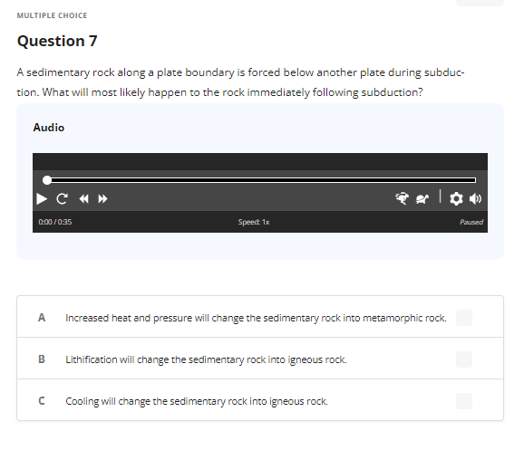 MULTIPLE CHOICE
Question 7
A sedimentary rock along a plate boundary is forced below another plate during subduc-
tion. What will most likely happen to the rock immediately following subduction?
Audio
0:00/0:35
A
B
C «»
с
Speed: 1x
Increased heat and pressure will change the sedimentary rock into metamorphic rock.
Lithification will change the sedimentary rock into igneous rock.
| ✿•
Cooling will change the sedimentary rock into igneous rock.
Paused