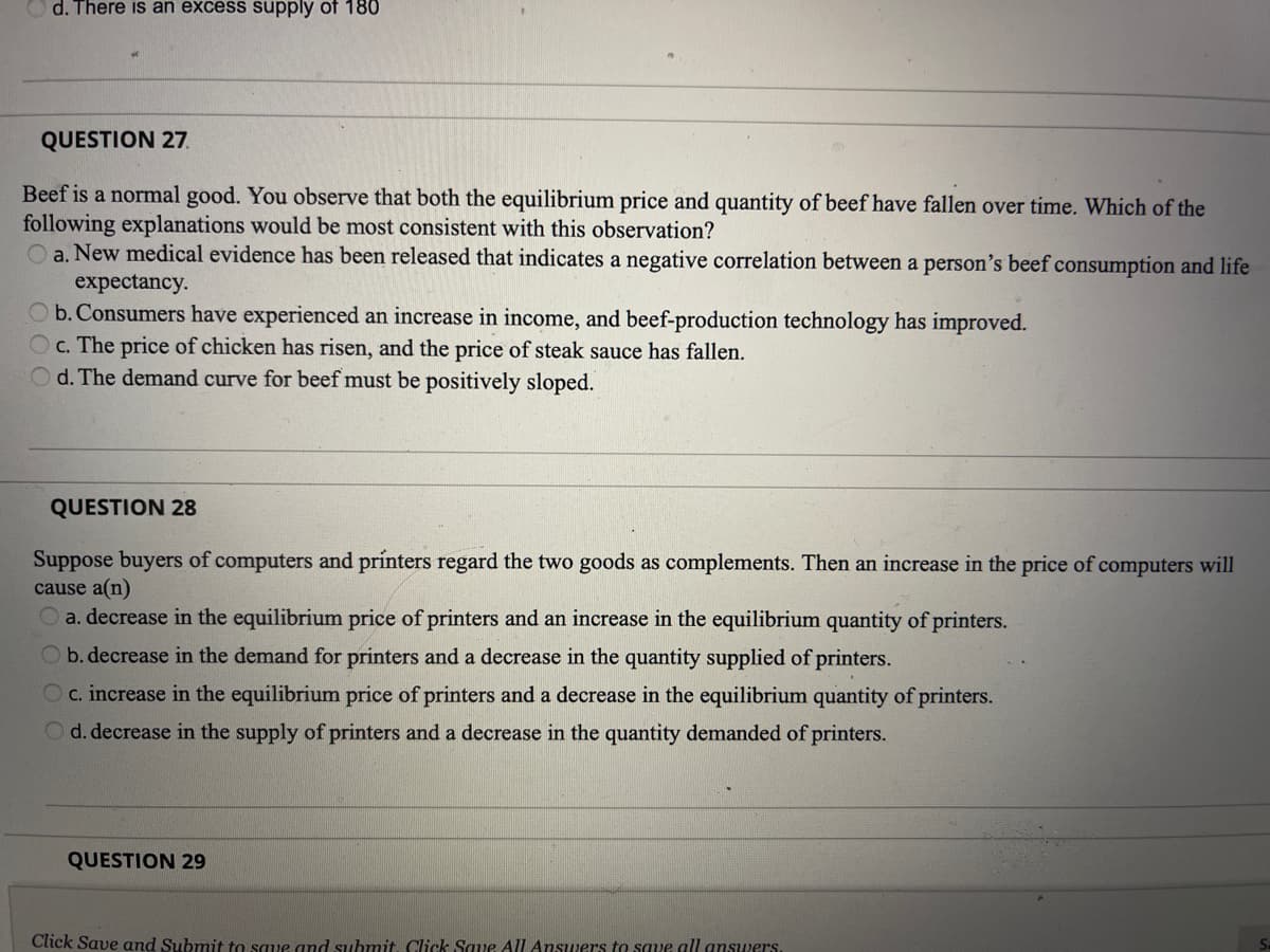 d. There is an excess supply of 180
QUESTION 27.
Beef is a normal good. You observe that both the equilibrium price and quantity of beef have fallen over time. Which of the
following explanations would be most consistent with this observation?
a. New medical evidence has been released that indicates a negative correlation between a person's beef consumption and life
expectancy.
O b. Consumers have experienced an increase in income, and beef-production technology has improved.
Oc. The price of chicken has risen, and the price of steak sauce has fallen.
O d. The demand curve for beef must be positively sloped.
QUESTION 28
Suppose buyers of computers and printers regard the two goods as complements. Then an increase in the price of computers will
cause a(n)
O a. decrease in the equilibrium price of printers and an increase in the equilibrium quantity of printers.
Ob. decrease in the demand for printers and a decrease in the quantity supplied of printers.
Oc. increase in the equilibrium price of printers and a decrease in the equilibrium quantity of printers.
Od. decrease in the supply of printers and a decrease in the quantity demanded of printers.
QUESTION 29
Click Save and Submit to saue and submit Click Saue All Answers to save all anSwers.
