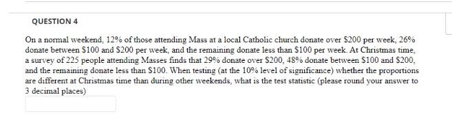 QUESTION 4
On a normal weekend, 12% of those attending Mass at a local Catholic church donate over $200 per week, 26%
donate between $100 and $200 per week, and the remaining donate less than $100 per week. At Christmas time,
a survey of 225 people attending Masses finds that 29% donate over $200, 48% donate between S100 and $200,
and the remaining donate less than $100. When testing (at the 10% level of significance) whether the proportions
are different at Christmas time than during other weekends, what is the test statistic (please round your answer to
3 decimal places)
