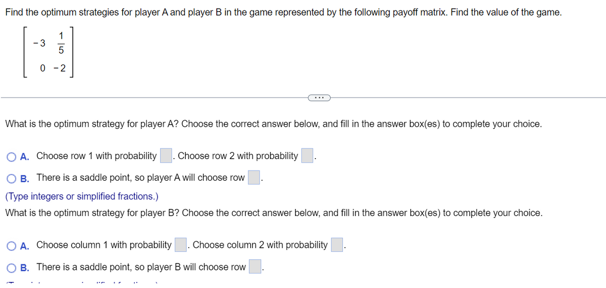 Find the optimum strategies for player A and player B in the game represented by the following payoff matrix. Find the value of the game.
- 3
0
1
What is the optimum strategy for player A? Choose the correct answer below, and fill in the answer box(es) to complete your choice.
O A. Choose row 1 with probability Choose row 2 with probability
OB. There is a saddle point, so player A will choose row
(Type integers or simplified fractions.)
What is the optimum strategy for player B? Choose the correct answer below, and fill in the answer box(es) to complete your choice.
Choose column 2 with probability
O A. Choose column 1 with probability
B. There is a saddle point, so player B will choose row