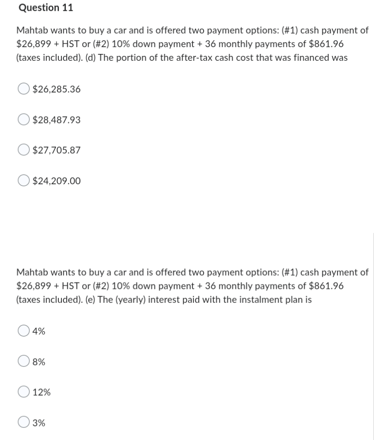 Question 11
Mahtab wants to buy a car and is offered two payment options: (#1) cash payment of
$26,899 + HST or (#2) 10% down payment + 36 monthly payments of $861.96
(taxes included). (d) The portion of the after-tax cash cost that was financed was
$26,285.36
$28,487.93
$27,705.87
$24,209.00
Mahtab wants to buy a car and is offered two payment options: (#1) cash payment of
$26,899 + HST or (#2) 10% down payment + 36 monthly payments of $861.96
(taxes included). (e) The (yearly) interest paid with the instalment plan is
4%
8%
12%
3%