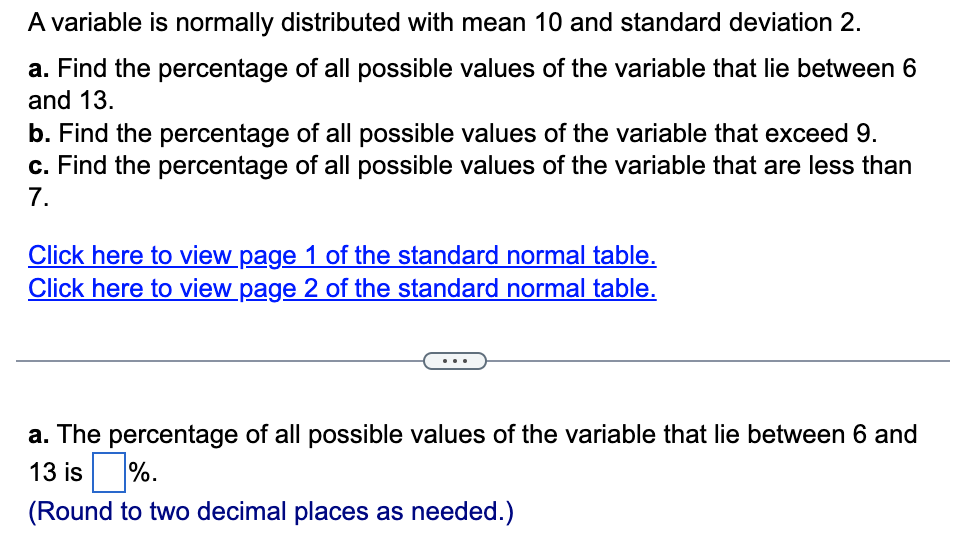 A variable is normally distributed with mean 10 and standard deviation 2.
a. Find the percentage of all possible values of the variable that lie between 6
and 13.
b. Find the percentage of all possible values of the variable that exceed 9.
c. Find the percentage of all possible values of the variable that are less than
7.
Click here to view page 1 of the standard normal table.
Click here to view page 2 of the standard normal table.
a. The percentage of all possible values of the variable that lie between 6 and
13 is%.
(Round to two decimal places as needed.)
