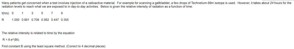 Many patients get concerned when a test involves injection of a radioactive material. For example for scanning a gallbladder, a few drops of Technetium-99m isotope is used. However, it takes about 24 hours for the
radiation levels to reach what we are exposed to in day-to-day activities. Below is given the relative intensity of radiation as a function of time.
t(hrs) 0
1 3 5
7
9
R
1.000 0.891 0.708 0.562 0.447 0.355
The relative intensity is related to time by the equation
R = A e^(Bt).
Find constant B using the least square method. (Correct to 4 decimal places)
