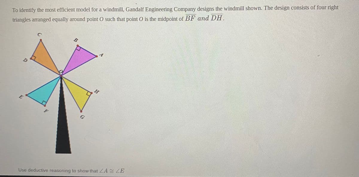 To identify the most efficient model for a windmill, Gandalf Engineering Company designs the windmill shown. The design consists of four right
B
triangles arranged equally around point O such that point O is the midpoint of BF and DH.
D
H
E
F
Use deductive reasoning to show that LA ZE
