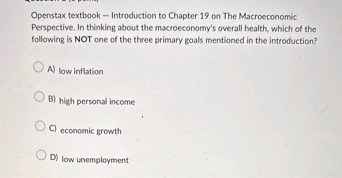 Openstax textbook - Introduction to Chapter 19 on The Macroeconomic
Perspective. In thinking about the macroeconomy's overall health, which of the
following is NOT one of the three primary goals mentioned in the introduction?
A) low inflation
B) high personal income
C) economic growth
OD) low unemployment