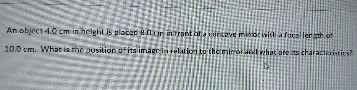 An object 4.0 cm in height is placed 8.0 cm in front of a concave mirror with a focal length of
10.0 cm. What is the position of its image in relation to the mirror and what are its characteristics?
