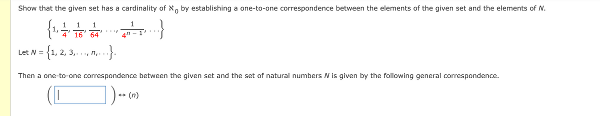 Show that the given set has a cardinality of N, by establishing a one-to-one correspondence between the elements of the given set and the elements of N.
1
1
1.
4' 16' 64'
47 - 1
{1,
Let N =
1, 2, 3,.., n,-
Then a one-to-one correspondence between the given set and the set of natural numbers N is given by the following general correspondence.
+ (n)
