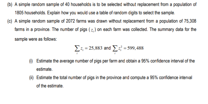 (b) A simple random sample of 40 households is to be selected without replacement from a population of
1805 households. Explain how you would use a table of random digits to select the sample.
(c) A simple random sample of 2072 farms was drawn without replacement from a population of 75,308
farms in a province. The number of pigs ( z, ) on each farm was collected. The summary data for the
sample were as follows:
Σ-3.883 and Σ-599, 488
() Estimate the average number of pigs per farm and obtain a 95% confidence interval of the
estimate.
(i) Estimate the total number of pigs in the province and compute a 95% confidence interval
of the estimate.
