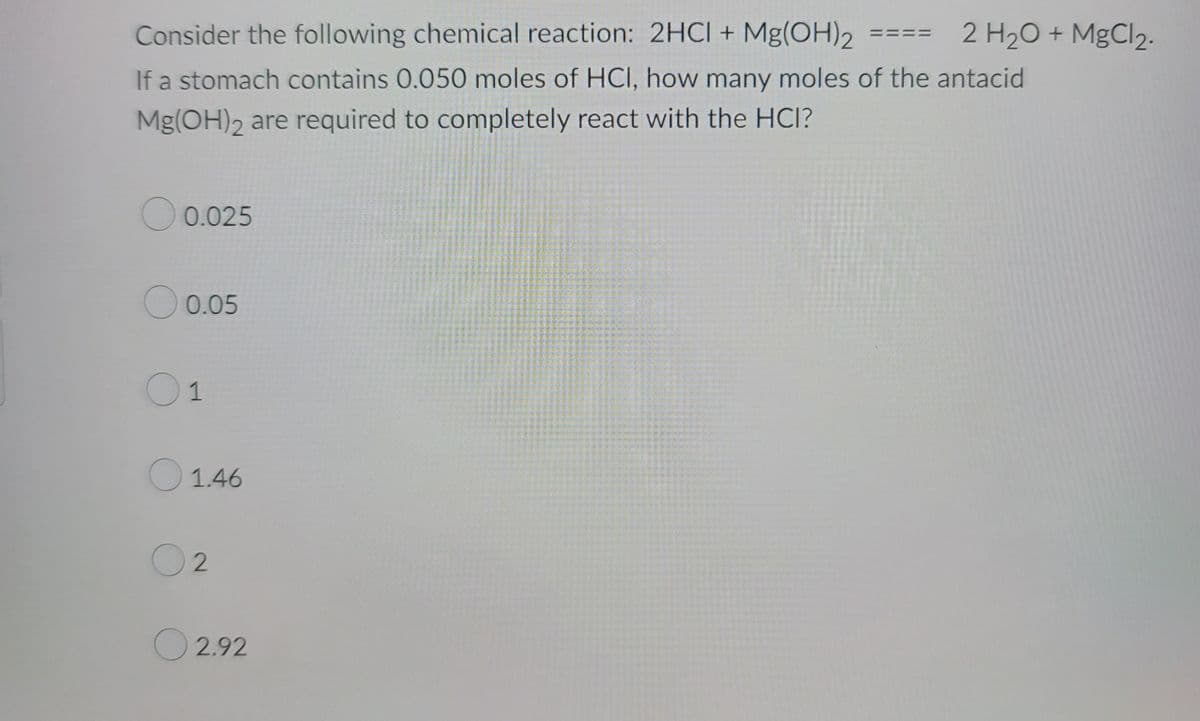 Consider the following chemical reaction: 2HCl + Mg(OH)2
If a stomach contains 0.050 moles of HCI, how many moles of the antacid
Mg(OH)2 are required to completely react with the HCI?
0.025
0.05
01
1.46
02
2.92
2 H₂O + MgCl₂.
