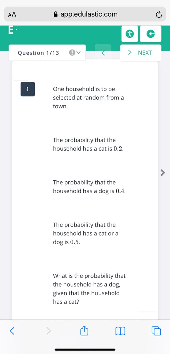 AA
A app.edulastic.com
E·
Question 1/13
NEXT
1
One household is to be
selected at random from a
town.
The probability that the
household has a cat is 0.2.
The probability that the
household has a dog is 0.4.
The probability that the
household has a cat or a
dog is 0.5.
What is the probability that
the household has a dog,
given that the household
has a cat?
