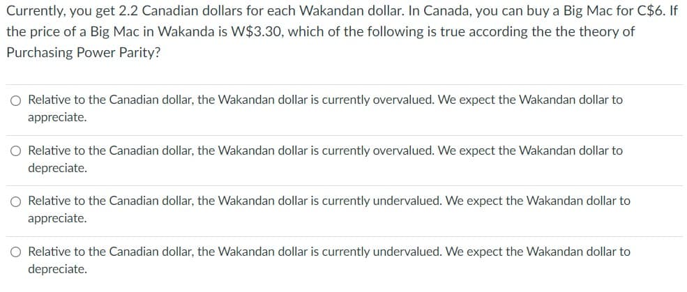 Currently, you get 2.2 Canadian dollars for each Wakandan dollar. In Canada, you can buy a Big Mac for C$6. If
the price of a Big Mac in Wakanda is W$3.30, which of the following is true according the the theory of
Purchasing Power Parity?
O Relative to the Canadian dollar, the Wakandan dollar is currently overvalued. We expect the Wakandan dollar to
appreciate.
Relative to the Canadian dollar, the Wakandan dollar is currently overvalued. We expect the Wakandan dollar to
depreciate.
O Relative to the Canadian dollar, the Wakandan dollar is currently undervalued. We expect the Wakandan dollar to
appreciate.
O Relative to the Canadian dollar, the Wakandan dollar is currently undervalued. We expect the Wakandan dollar to
depreciate.