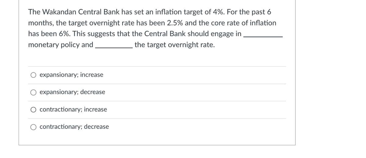 The Wakandan Central Bank has set an inflation target of 4%. For the past 6
months, the target overnight rate has been 2.5% and the core rate of inflation
has been 6%. This suggests that the Central Bank should engage in
monetary policy and
the target overnight rate.
expansionary; increase
expansionary; decrease
contractionary; increase
contractionary; decrease