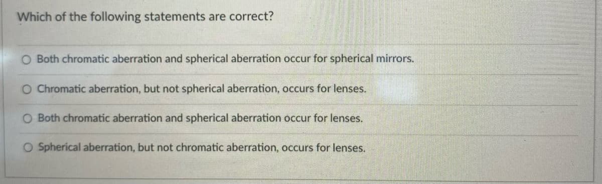 Which of the following statements are correct?
O Both chromatic aberration and spherical aberration occur for spherical mirrors.
O Chromatic aberration, but not spherical aberration, occurs for lenses.
O Both chromatic aberration and spherical aberration occur for lenses.
O Spherical aberration, but not chromatic aberration, occurs for lenses.