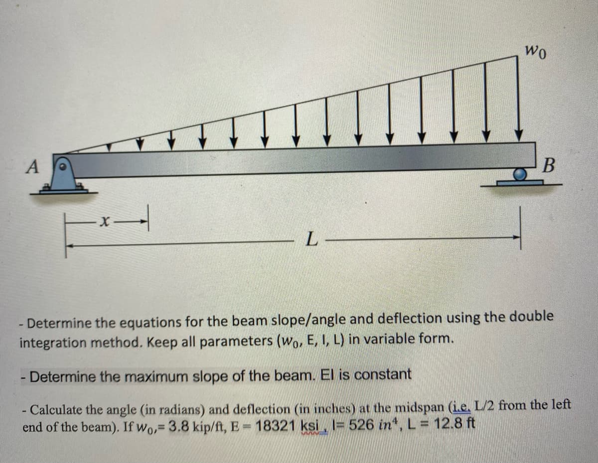 A
-*—
L
Wo
B
- Determine the equations for the beam slope/angle and deflection using the double
integration method. Keep all parameters (wo, E, I, L) in variable form.
Determine the maximum slope of the beam. El is constant
- Calculate the angle (in radians) and deflection (in inches) at the midspan (i.e. L/2 from the left
end of the beam). If wo,= 3.8 kip/ft, E= 18321 ksi = 526 in¹, L = 12.8 ft
