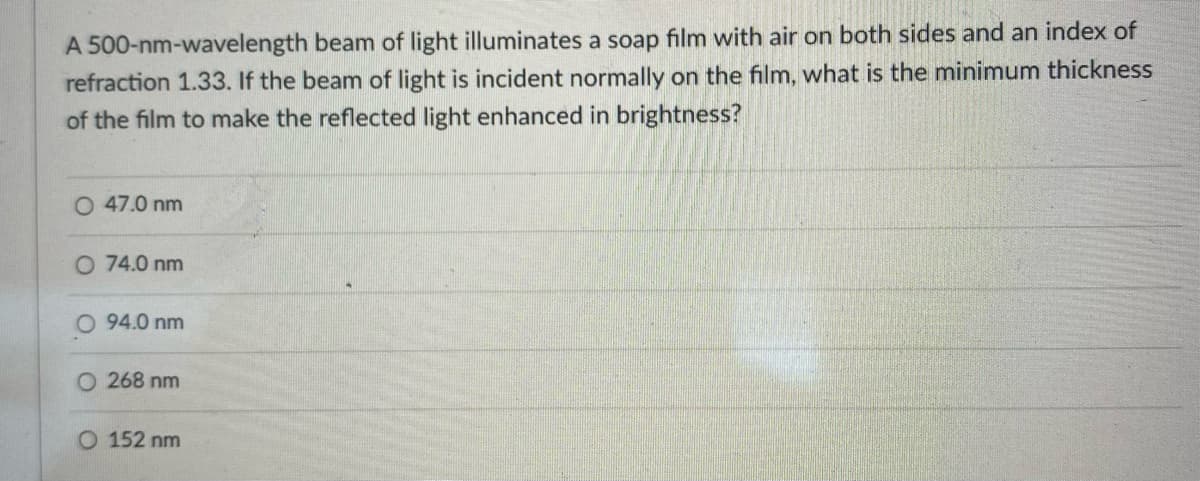 A 500-nm-wavelength beam of light illuminates a soap film with air on both sides and an index of
refraction 1.33. If the beam of light is incident normally on the film, what is the minimum thickness
of the film to make the reflected light enhanced in brightness?
O 47.0 nm
O 74.0 nm
O 94.0 nm
O 268 nm
O 152 nm