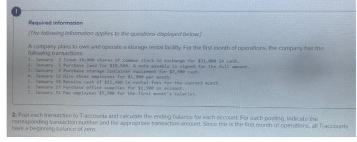 Required information
[The following information applies to the questions displayed below)
A company plans to own and operate a storage rental facility, For the first month of operations, the company has the
following transactions.
1 January 1 Issue 10,000 shares of conson stock in exchange for $31,000 in cash.
2January5 Purchase 1and for $18,500. A note payable is signed for the full amount.
3. January 9 Purchase storage container equipeent for $7,900 cash.
4. January 12 Hire three ceployees for $1,900 per month.
5. January 18 Receive cash of $11,990 in rental fees for the current eonth.
6January 23 Purchase office supplies for $1,900 on account.
1.January 31 Pay employees $5,700 for the first nonth"s salarles.
2. Post each transaction to T-accounts and calculate the ending balance for each account. For each posting, Indicate the
corresponding transaction number and the appropriate transaction amount. Since this is the first month of operations, all T-accounts
have a beginning balance of zero.
