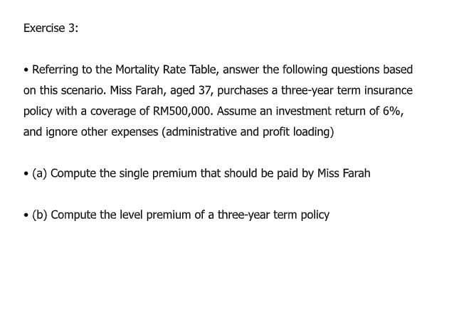 Exercise 3:
• Referring to the Mortality Rate Table, answer the following questions based
on this scenario. Miss Farah, aged 37, purchases a three-year term insurance
policy with a coverage of RM500,000. Assume an investment return of 6%,
and ignore other expenses (administrative and profit loading)
•(a) Compute the single premium that should be paid by Miss Farah
• (b) Compute the level premium of a three-year term policy
