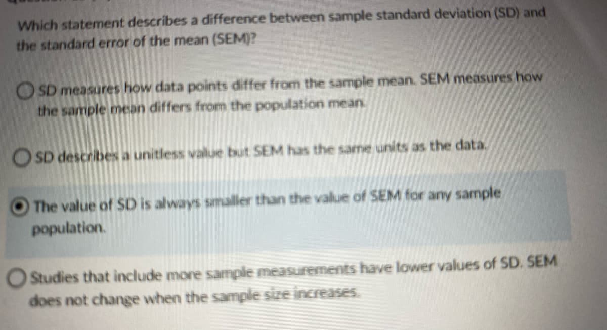 Which statement describes a difference between sample standard deviation (SD) and
the standard error of the mean (SEM)?
OSD measures how data points differ from the sample mean. SEM measures how
the sample mean differs from the population mean.
OSD describes a unitless value but SEM has the same units as the data.
The value of SD is always smaller than the value of SEM for any sample
population.
O Studies that include more sample measurements have lower values of SD. SEM
does not change when the sample size increases.