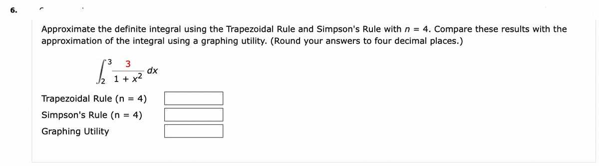 6.
Approximate the definite integral using the Trapezoidal Rule and Simpson's Rule with n = 4. Compare these results with the
approximation of the integral using a graphing utility. (Round your answers to four decimal places.)
3 3
1 + x²
[³
Trapezoidal Rule (n = 4)
Simpson's Rule (n = 4)
Graphing Utility
dx