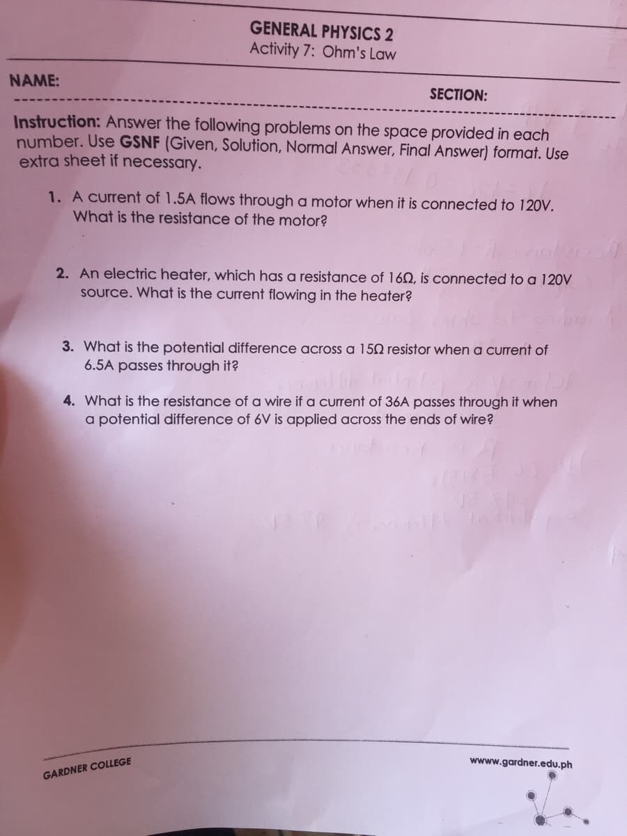 GENERAL PHYSICS 2
Activity 7: Ohm's Law
NAME:
SECTION:
Instruction: Answer the following problems on the space provided in each
number. Use GSNF (Given, Solution, Normal Answer, Final Answer) format. Use
extra sheet if necessary.
1. A current of 1.5A flows through a motor when it is connected to 12OV.
What is the resistance of the motor?
2. An electric heater, which has a resistance of 162, is connected to a 120V
Source. What is the current flowing in the heater?
3. What is the potential difference across a 150 resistor when a current of
6.5A passes through it?
4. What is the resistance of a wire if a current of 36A passes through it when
a potential difference of 6V is applied across the ends of wire?
wwww.gardner.edu.ph
GARDNER COLLEGE
