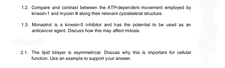 1.2. Compare and contrast between the ATP-dependent movement employed by
kinesin-1 and myosin II along their relevant cytoskeletal structure.
1.3. Monastrol is a kinesin-5 inhibitor and has the potential to be used as an
anticancer agent. Discuss how this may affect mitosis.
2.1. The lipid bilayer is asymmetrical. Discuss why this is important for cellular
function. Use an example to support your answer.