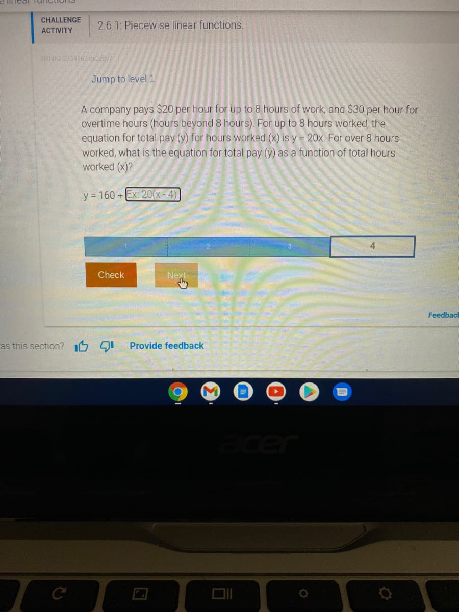 Tunctions
CHALLENGE
2.6.1: Piecewise linear functions.
АCTVITY
380482 2324162gxzgy
Jump to level 1
A company pays $20 per hour for
overtime hours (hours beyond 8 hours). For up to 8 hours worked, the
equation for total pay (y) for hours worked (x) is y = 20x. For over 8 hours
worked, what is the equation for total pay (y) as a function of total hours
worked (x)?
to 8 hours of work, and $30 per hour for
y = 160 +Ex: 20(x-4)
4
Check
Next
Feedback
as this section? I6 91
Provide feedback
cer
DII
