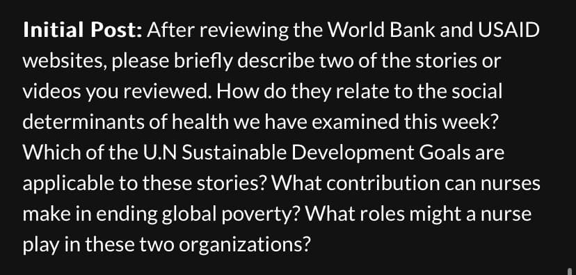 Initial Post: After reviewing the World Bank and USAID
websites, please briefly describe two of the stories or
videos you reviewed. How do they relate to the social
determinants of health we have examined this week?
Which of the U.N Sustainable Development Goals are
applicable to these stories? What contribution can nurses
make in ending global poverty? What roles might a nurse
play in these two organizations?