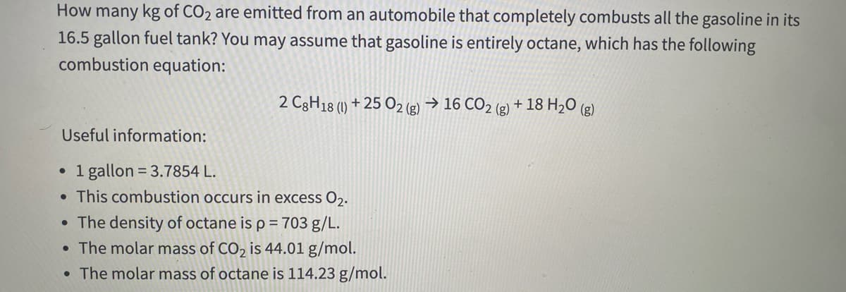 How many kg of CO2 are emitted from an automobile that completely combusts all the gasoline in its
16.5 gallon fuel tank? You may assume that gasoline is entirely octane, which has the following
combustion equation:
2 C3H18 (1) + 25 O2 (g) → 16 CO2 (g) + 18 H2O (g)
Useful information:
1 gallon = 3.7854 L.
• This combustion occurs in excess O2.
The density of octane is p = 703 g/L.
• The molar mass of CO2 is 44.01 g/mol.
• The molar mass of octane is 114.23 g/mol.
