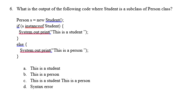 6. What is the output of the following code where Student is a subclass of Person class?
Person s = new Student):
if (s instanceof Student) {
System.out.print("This is a student ");
}
else {
System.out.print("This is a person ");
}
a. This is a student
b. This is a person
c. This is a student This is a person
d. Syntax error
