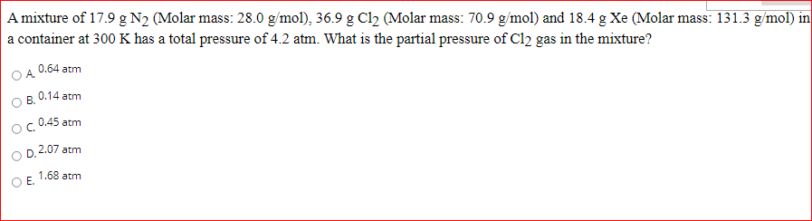 A mixture of 17.9 g N2 (Molar mass: 28.0 g/mol), 36.9 g Cl2 (Molar mass: 70.9 g/mol) and 18.4 g Xe (Molar mass: 131.3 g/mol) in
a container at 300 K has a total pressure of 4.2 atm. What is the partial pressure of Cl2 gas in the mixture?
0.64 atm
OA.
0.14 atm
В.
0.45 atm
OC.
D. 2.07 atm
1.68 atm
E.
