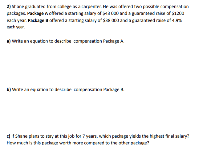 2) Shane graduated from college as a carpenter. He was offered two possible compensation
packages. Package A offered a starting salary of $43 000 and a guaranteed raise of $1200
each year. Package B offered a starting salary of $38 000 and a guaranteed raise of 4.9%
each year.
a) Write an equation to describe compensation Package A.
b) Write an equation to describe compensation Package B.
c) If Shane plans to stay at this job for 7 years, which package yields the highest final salary?
How much is this package worth more compared to the other package?