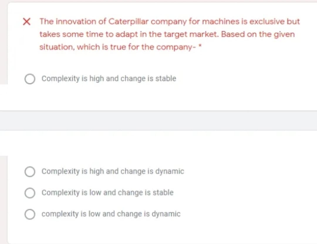 X The innovation of Caterpillar company for machines is exclusive but
takes some time to adapt in the target market. Based on the given
situation, which is true for the company- *
Complexity is high and change is stable
Complexity is high and change is dynamic
Complexity is low and change is stable
complexity is low and change is dynamic