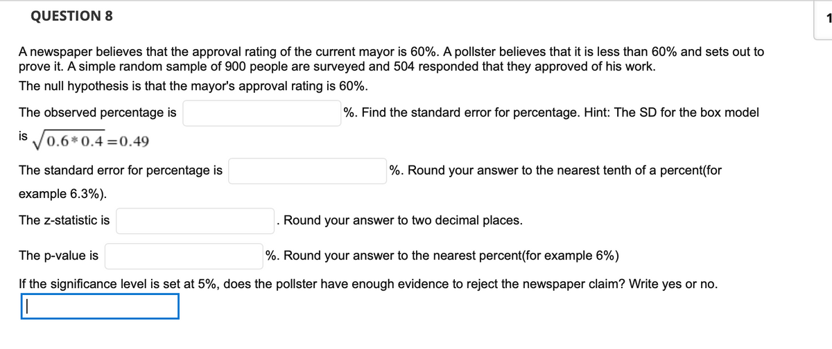 QUESTION 8
1
A newspaper believes that the approval rating of the current mayor is 60%. A pollster believes that it is less than 60% and sets out to
prove it. A simple random sample of 900 people are surveyed and 504 responded that they approved of his work.
The null hypothesis is that the mayor's approval rating is 60%.
The observed percentage is
%. Find the standard error for percentage. Hint: The SD for the box model
IS V0.6* 0.4 =0.49
The standard error for percentage is
%. Round your answer to the nearest tenth of a percent(for
example 6.3%).
The z-statistic is
Round your answer to two decimal places.
The p-value is
%. Round your answer to the nearest percent(for example 6%)
If the significance level is set at 5%, does the pollster have enough evidence to reject the newspaper claim? Write yes or no.
