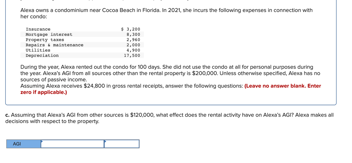 Alexa owns a condominium near Cocoa Beach in Florida. In 2021, she incurs the following expenses in connection with
her condo:
$ 3,200
8,300
2,960
2,000
4,900
17,500
Insurance
Mortgage interest
Property taxes
Repairs & maintenance
Utilities
Depreciation
During the year, Alexa rented out the condo for 100 days. She did not use the condo at all for personal purposes during
the year. Alexa's AGI from all sources other than the rental property is $200,000. Unless otherwise specified, Alexa has no
sources of passive income.
Assuming Alexa receives $24,800 in gross rental receipts, answer the following questions: (Leave no answer blank. Enter
zero if applicable.)
c. Assuming that Alexa's AGI from other sources is $120,000, what effect does the rental activity have on Alexa's AGI? Alexa makes all
decisions with respect to the property.
AGI
