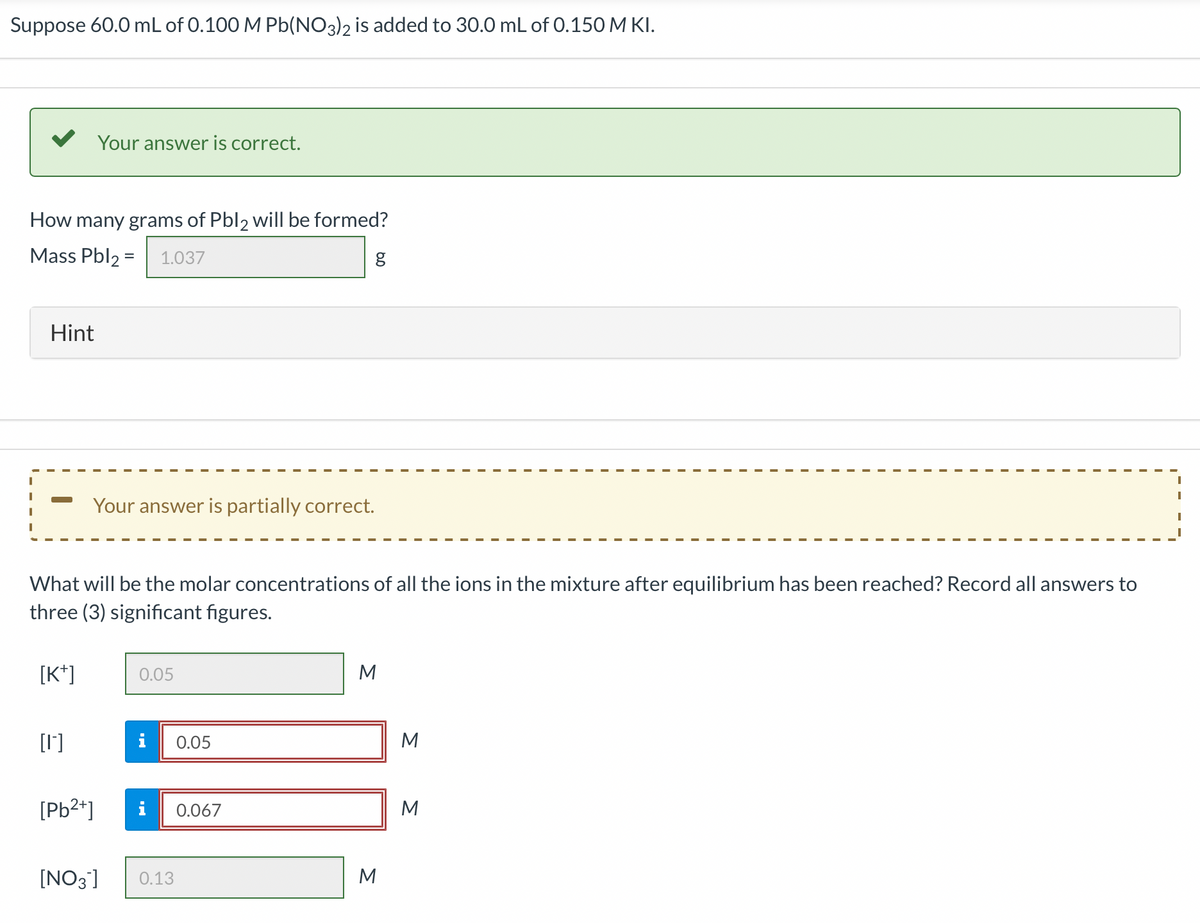 Suppose 60.0 mL of 0.100 M Pb(NO3)2 is added to 30.0 mL of 0.150 M KI.
How many grams of Pbl2 will be formed?
Mass Pbl₂ = 1.037
Hint
[K+]
Your answer is correct.
[1]
What will be the molar concentrations of all the ions in the mixture after equilibrium has been reached? Record all answers to
three (3) significant figures.
Your answer is partially correct.
[Pb²+]
0.05
i 0.05
g
[NO3] 0.13
0.067
M
M
3 3
M