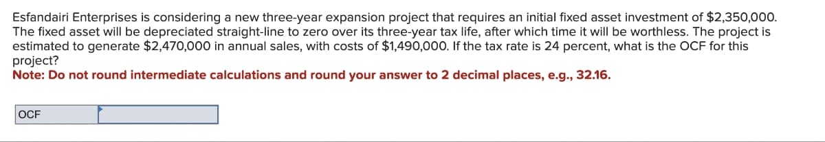 Esfandairi Enterprises is considering a new three-year expansion project that requires an initial fixed asset investment of $2,350,000.
The fixed asset will be depreciated straight-line to zero over its three-year tax life, after which time it will be worthless. The project is
estimated to generate $2,470,000 in annual sales, with costs of $1,490,000. If the tax rate is 24 percent, what is the OCF for this
project?
Note: Do not round intermediate calculations and round your answer to 2 decimal places, e.g., 32.16.
OCF