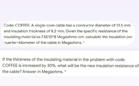 Code: COFFEE. A single-core cable has a conductor diameter of 13.5 mm
and insulation thickness of 8.2 mm. Given the specific resistance of the
insulating material as 7.5E10^8 Megaohms-cm, calculate the insulation per
Tuarter-kilometer of the cable in Megachms.
If the thickness of the insulating material in the problem with code
COFFEE is increased by 30%, what will be the new insulation resistance of
the cable? Answer in Megaohms. *

