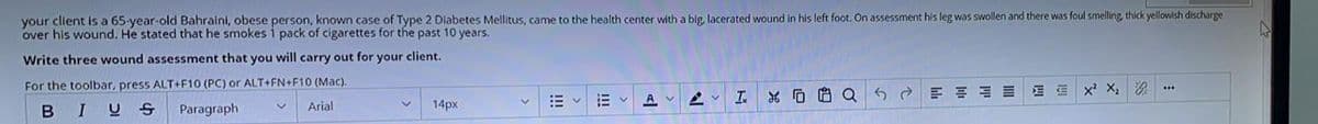 your client is a 65-year-old Bahraini, obese person, known case of Type 2 Diabetes Mellitus, came to the health center with a big, lacerated wound in his left foot. On assessment his leg was swollen and there was foul smelling, thick yellowish discharge
over his wound. He stated that he smokes 1 pack of cigarettes for the past 10 years.
Write three wound assessment that you will carry out for your client.
For the toolbar, press ALT+F10 (PC) or ALT+FN+F10 (Mac).
G
AV
I
Ev
e
三街
E E
X² X₂
#
A
XQ
I
B
14px
US
Arial
Paragraph