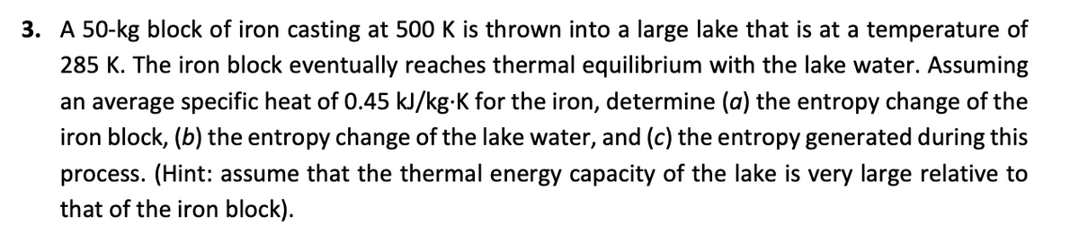 3. A 50-kg block of iron casting at 500 K is thrown into a large lake that is at a temperature of
285 K. The iron block eventually reaches thermal equilibrium with the lake water. Assuming
an average specific heat of 0.45 kJ/kg-K for the iron, determine (a) the entropy change of the
iron block, (b) the entropy change of the lake water, and (c) the entropy generated during this
process. (Hint: assume that the thermal energy capacity of the lake is very large relative to
that of the iron block).