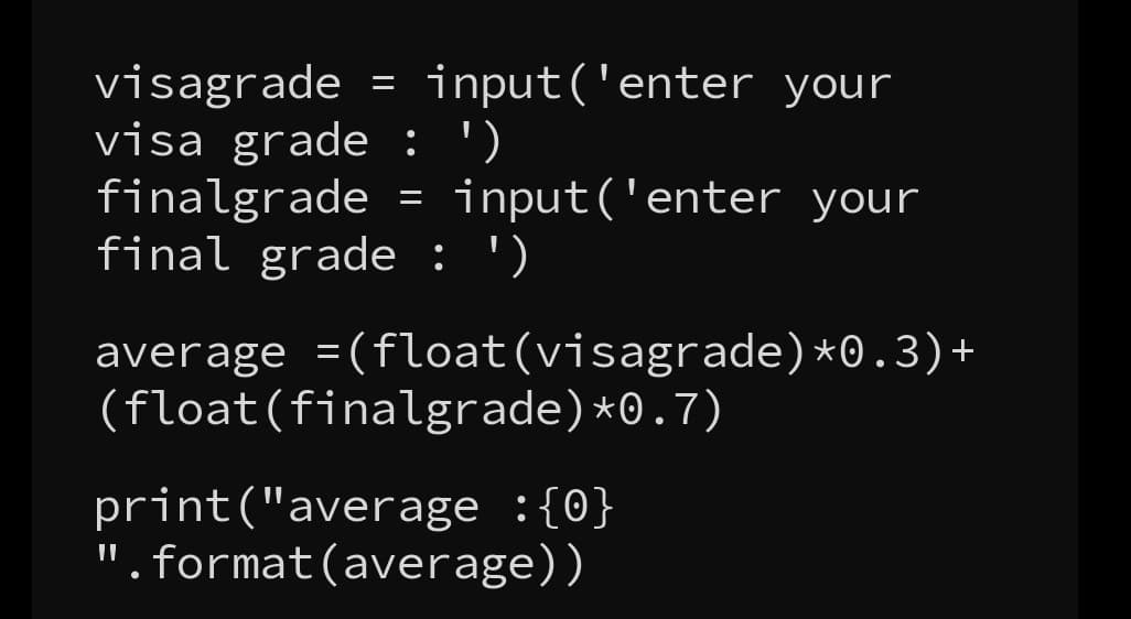 input('enter your
visagrade
visa grade : ')
finalgrade = input('enter your
final grade : ')
average
=
=(float(visagrade)*0.3)+
(float(finalgrade)*0.7)
print("average :{0}
".format(average))