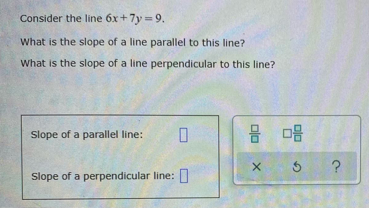 Consider the line 6x+7y 9.
What is the slope of a line parallel to this line?
What is the slope of a line perpendicular to this line?
Slope of a parallel line:
Slope of a perpendicular line:
