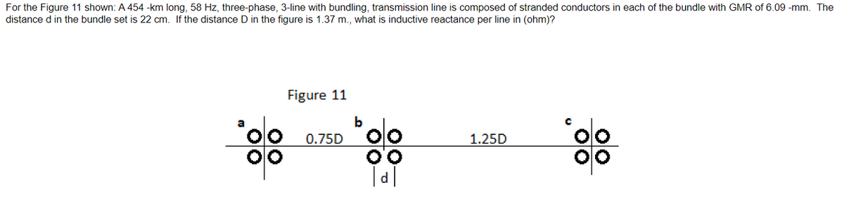 For the Figure 11 shown: A 454 -km long, 58 Hz, three-phase, 3-line with bundling, transmission line is composed of stranded conductors in each of the bundle with GMR of 6.09 -mm. The
distance d in the bundle set is 22 cm. If the distance D in the figure is 1.37 m., what is inductive reactance per line in (ohm)?
Figure 11
0.75D
b
1.25D