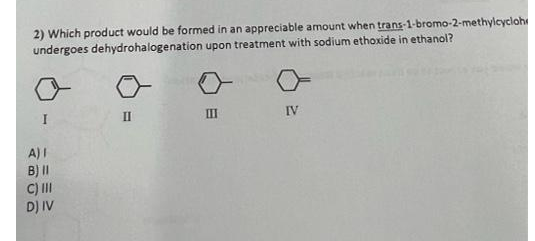 2) Which product would be formed in an appreciable amount when trans-1-bromo-2-methylcycloh
undergoes dehydrohalogenation upon treatment with sodium ethoxide in ethanol?
I
II
III
IV
A) I
B) II
C) III
D) IV