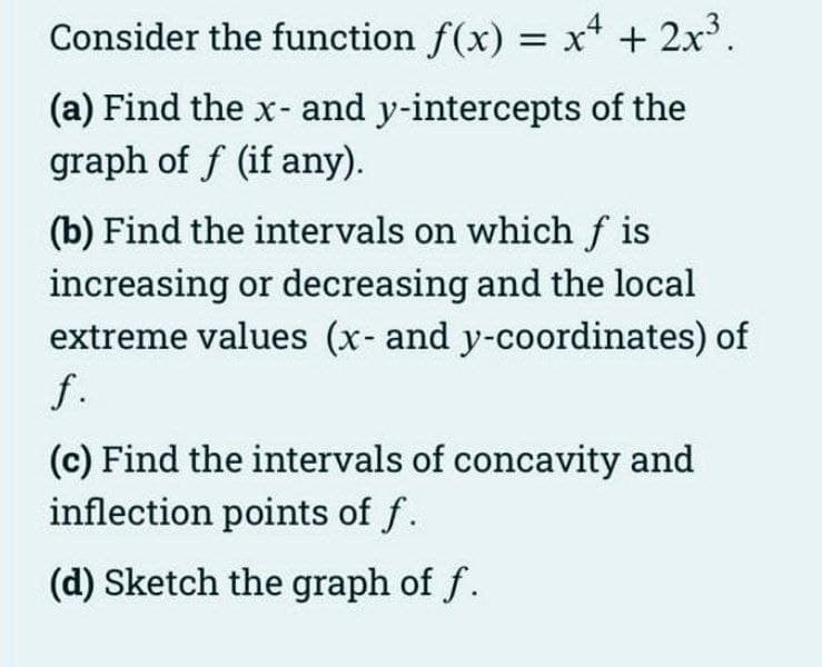 Consider the function f(x) = x* + 2x'.
(a) Find the x- and y-intercepts of the
graph of f (if any).
(b) Find the intervals on which f is
increasing or decreasing and the local
extreme values (x- and y-coordinates) of
f.
(c) Find the intervals of concavity and
inflection points of f.
(d) Sketch the graph of f.
