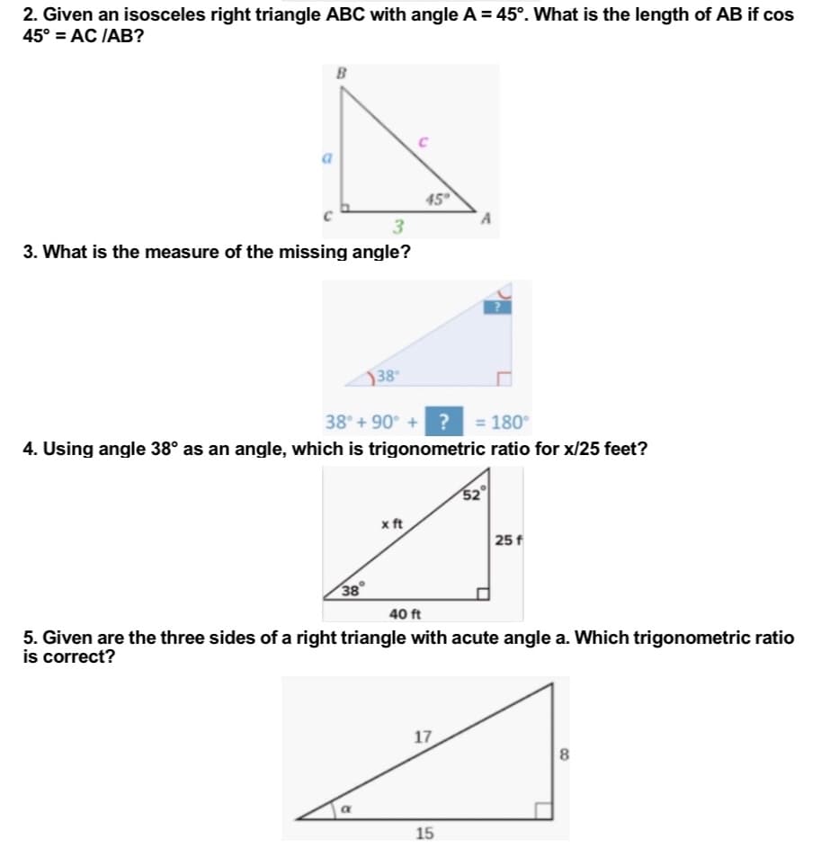 2. Given an isosceles right triangle ABC with angle A = 45°. What is the length of AB if cos
45° = AC /AB?
B
a
A
3
3. What is the measure of the missing angle?
38°
38° +90° + ? = 180°
4. Using angle 38° as an angle, which is trigonometric ratio for x/25 feet?
x ft
25 f
38
40 ft
5. Given are the three sides of a right triangle with acute angle a. Which trigonometric ratio
is correct?
17
8
15
a
C
45°