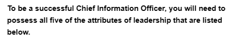 To be a successful Chief Information Officer, you will need to
possess all five of the attributes of leadership that are listed
below.