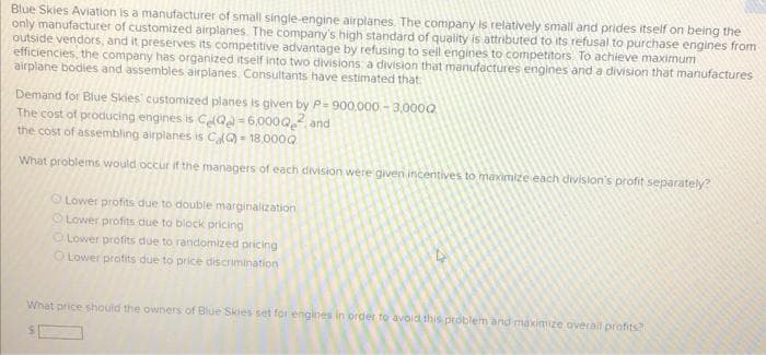 Blue Skies Aviation is a manufacturer of small single-engine airplanes. The company is relatively small and prides itself on being the
only manufacturer of customized airplanes. The company's high standard of quality is attributed to its refusal to purchase engines from
outside vendors, and it preserves its competitive advantage by refusing to sell engines to competitors. To achieve maximum
efficiencies, the company has organized itself into two divisions: a division that manufactures engines and a division that manufactures
airplane bodies and assembles airplanes. Consultants have estimated that
Demand for Blue Skies' customized planes is given by P=900,000 - 3,000Q
The cost of producing engines is CQ-6,0000
the cost of assembling airplanes is Ca(Q) -18,000Q
and
What problems would occur if the managers of each division were given incentives to maximize each division's profit separately?
Lower profits due to double marginalization
O Lower profits due to block pricing
O Lower profits due to randomized pricing
O Lower profits due to price discrimination
What price should the owners of Blue Skies set for engines in order to avoid this problem and maximize overall profits?